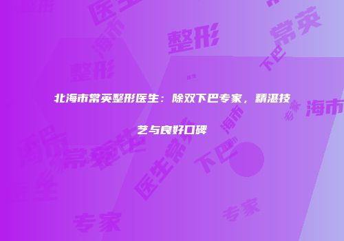 北海市常英整形医生：除双下巴专家，精湛技艺与良好口碑