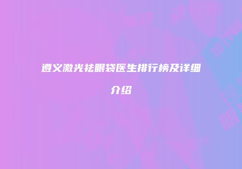 遵义激光祛眼袋医生排行榜及详细介绍