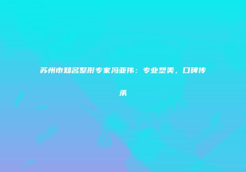 苏州市知名整形专家冯亚伟：专业塑美，口碑传承