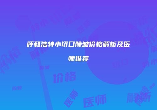 呼和浩特小切口除皱价格解析及医师推荐