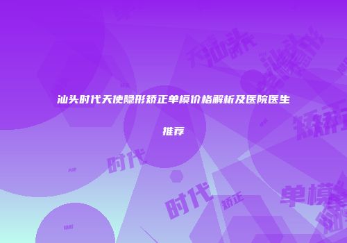 汕头时代天使隐形矫正单模价格解析及医院医生推荐