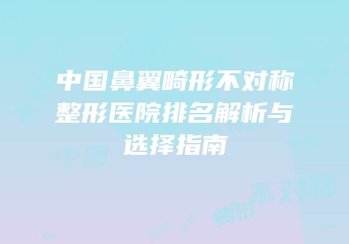 中国鼻翼畸形不对称整形医院排名解析与选择指南