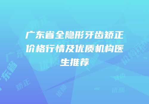广东省全隐形牙齿矫正价格行情及优质机构医生推荐