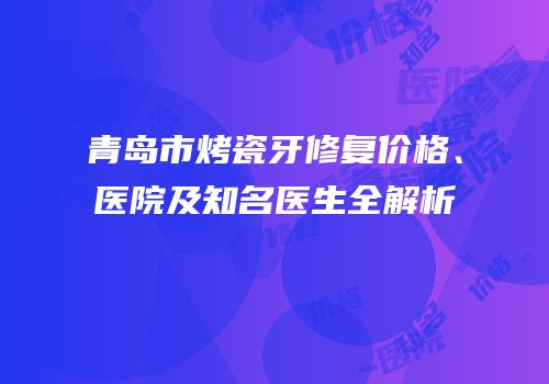 青岛市烤瓷牙修复价格、医院及知名医生全解析