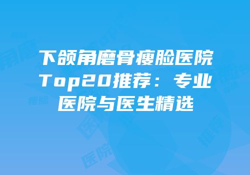 下颌角磨骨瘦脸医院Top20推荐：专业医院与医生精选