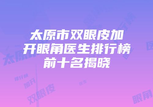 太原市双眼皮加开眼角医生排行榜前十名揭晓
