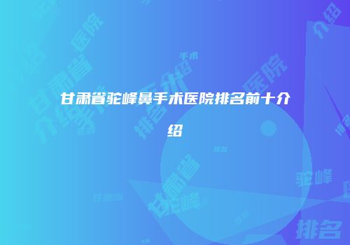 甘肃省驼峰鼻手术医院排名前十介绍