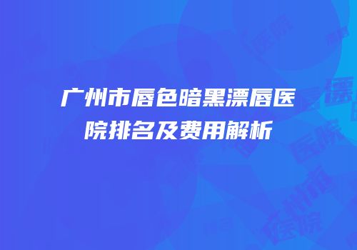 广州市唇色暗黑漂唇医院排名及费用解析