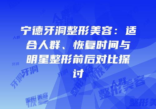 宁德牙洞整形美容：适合人群、恢复时间与明星整形前后对比探讨