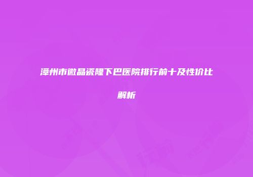 漳州市微晶瓷隆下巴医院排行前十及性价比解析