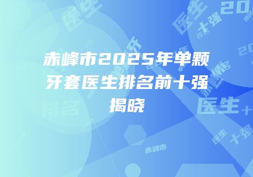 赤峰市2025年单颗牙套医生排名前十强揭晓