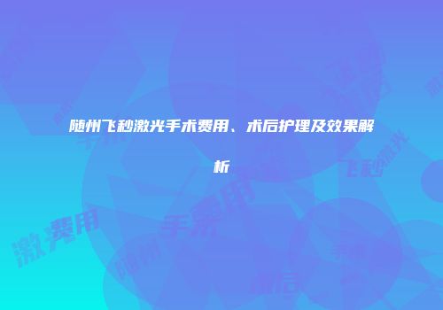 随州飞秒激光手术费用、术后护理及效果解析