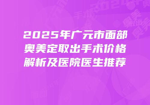 2025年广元市面部奥美定取出手术价格解析及医院医生推荐
