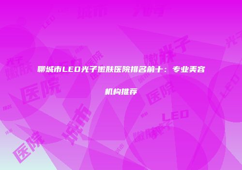 聊城市LED光子嫩肤医院排名前十：专业美容机构推荐