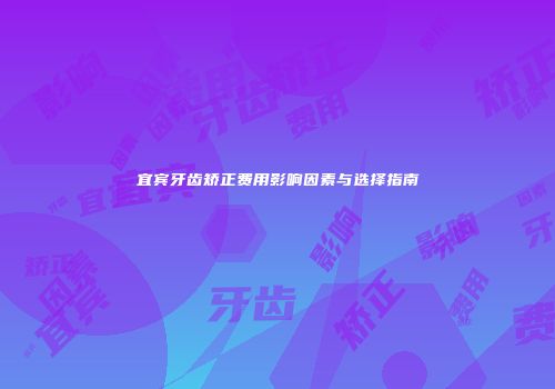 宜宾牙齿矫正费用影响因素与选择指南