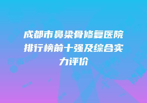 成都市鼻梁骨修复医院排行榜前十强及综合实力评价