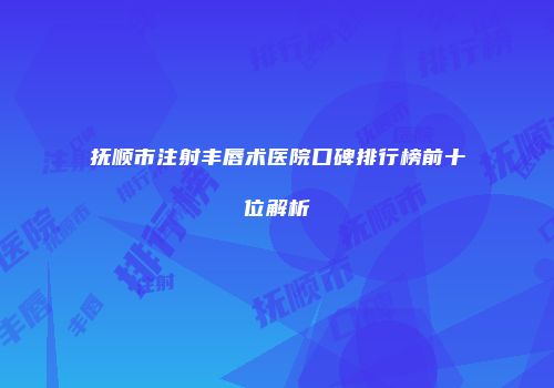 抚顺市注射丰唇术医院口碑排行榜前十位解析