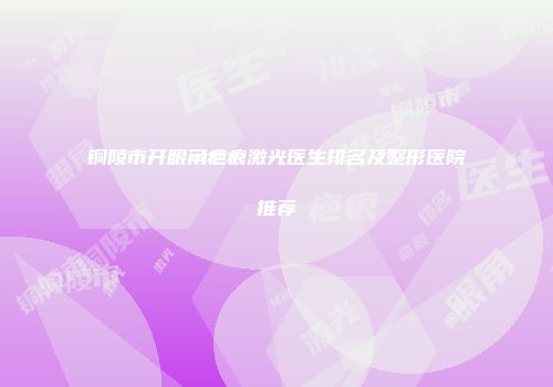 铜陵市开眼角疤痕激光医生排名及整形医院推荐