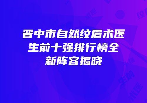 晋中市自然纹眉术医生前十强排行榜全新阵容揭晓