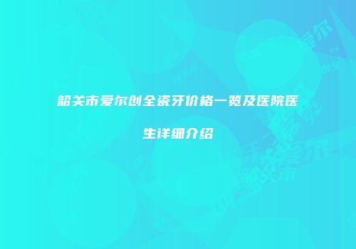 韶关市爱尔创全瓷牙价格一览及医院医生详细介绍