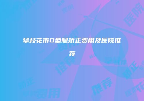攀枝花市O型腿矫正费用及医院推荐