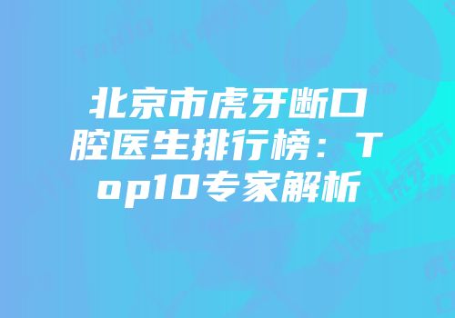 北京市虎牙断口腔医生排行榜：Top10专家解析
