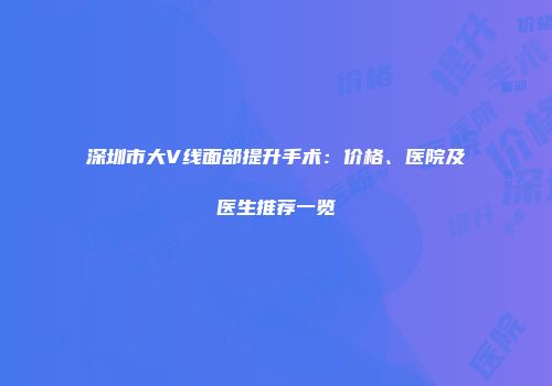 深圳市大V线面部提升手术：价格、医院及医生推荐一览