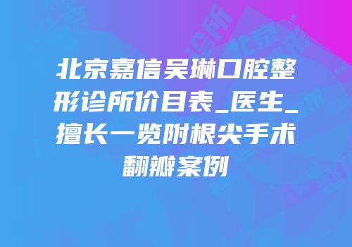 北京嘉信吴琳口腔整形诊所价目表_医生_擅长一览附根尖手术翻瓣案例