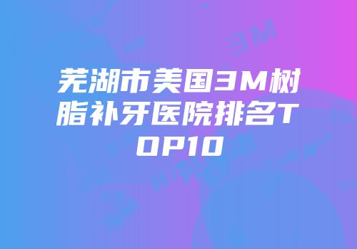 芜湖市美国3M树脂补牙医院排名TOP10