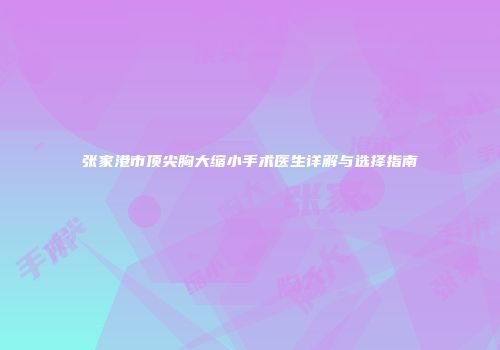 张家港市顶尖胸大缩小手术医生详解与选择指南