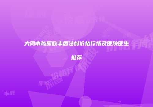 大同市玻尿酸丰唇注射价格行情及医院医生推荐