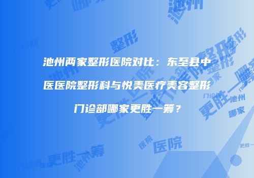 池州两家整形医院对比：东至县中医医院整形科与悦美医疗美容整形门诊部哪家更胜一筹？