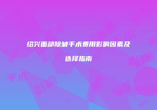 绍兴面部除皱手术费用影响因素及选择指南