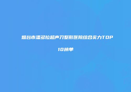 烟台市潘多拉超声刀整形医院综合实力TOP10榜单
