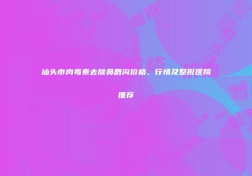 汕头市肉毒素去除鼻唇沟价格、行情及整形医院推荐