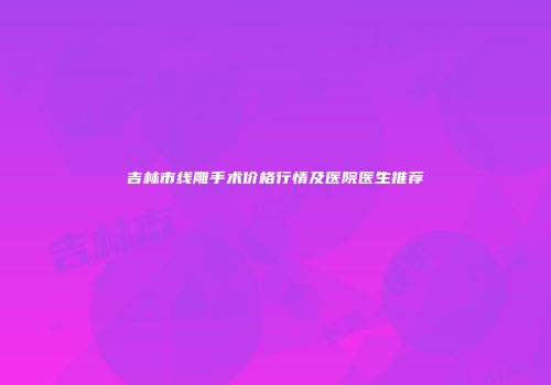 吉林市线雕手术价格行情及医院医生推荐