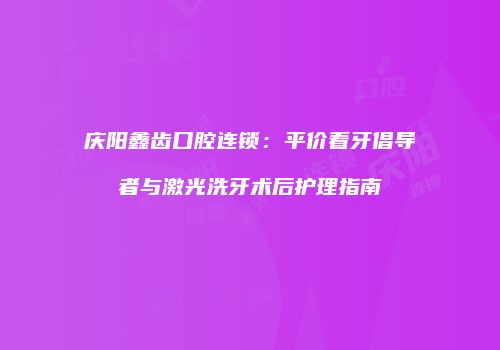 庆阳鑫齿口腔连锁：平价看牙倡导者与激光洗牙术后护理指南