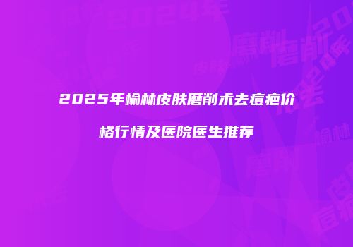 2025年榆林皮肤磨削术去痘疤价格行情及医院医生推荐