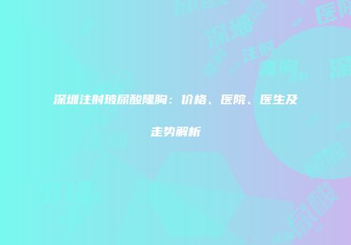 深圳注射玻尿酸隆胸：价格、医院、医生及走势解析