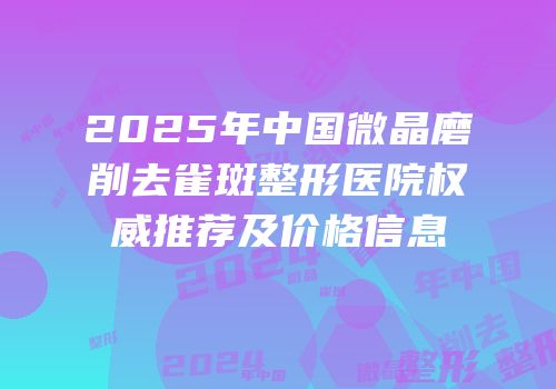 2025年中国微晶磨削去雀斑整形医院权威推荐及价格信息