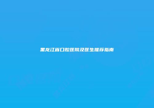 黑龙江省口腔医院及医生推荐指南