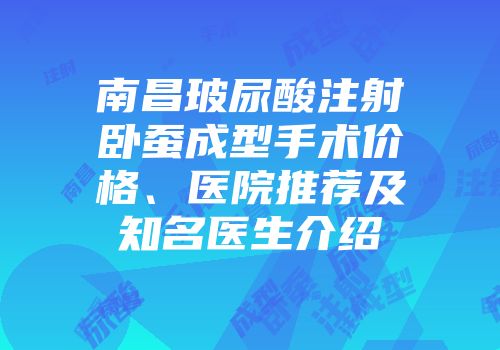 南昌玻尿酸注射卧蚕成型手术价格、医院推荐及知名医生介绍