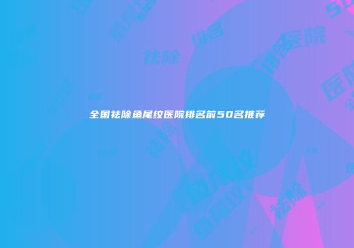 全国祛除鱼尾纹医院排名前50名推荐