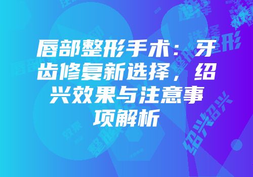 唇部整形手术：牙齿修复新选择，绍兴效果与注意事项解析