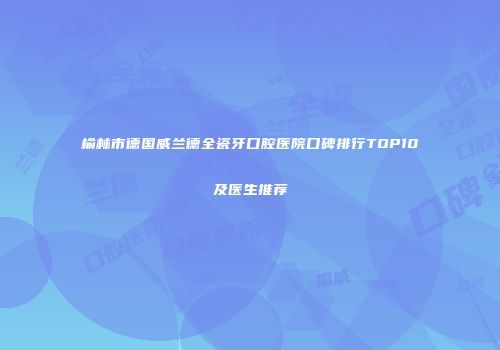 榆林市德国威兰德全瓷牙口腔医院口碑排行TOP10及医生推荐