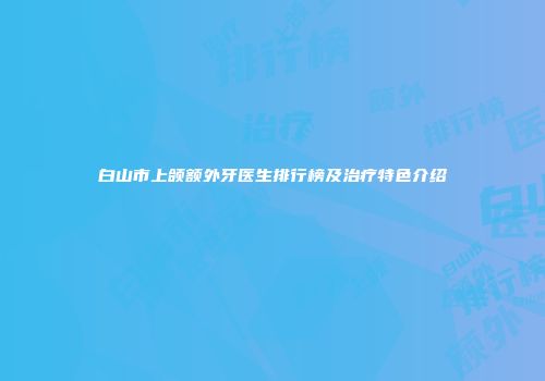 白山市上颌额外牙医生排行榜及治疗特色介绍