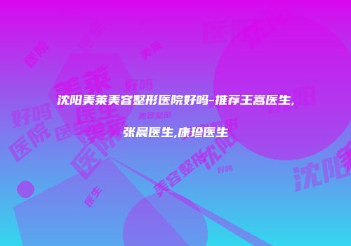 沈阳美莱美容整形医院好吗-推荐王嵩医生,张晨医生,康珍医生