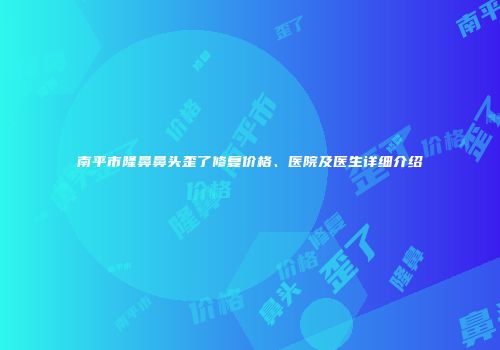 南平市隆鼻鼻头歪了修复价格、医院及医生详细介绍