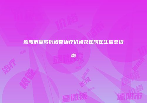 德阳市显微镜根管治疗价格及医院医生信息指南