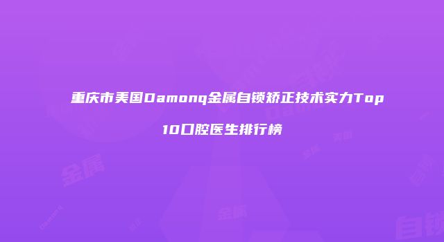 重庆市美国Damonq金属自锁矫正技术实力Top10口腔医生排行榜
